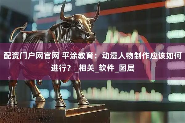 配资门户网官网 平涂教育：动漫人物制作应该如何进行？_相关_软件_图层