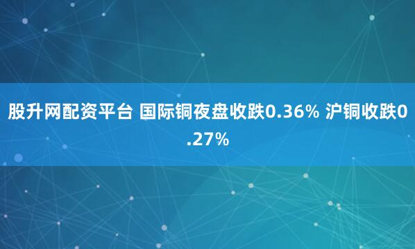 股升网配资平台 国际铜夜盘收跌0.36% 沪铜收跌0.27%