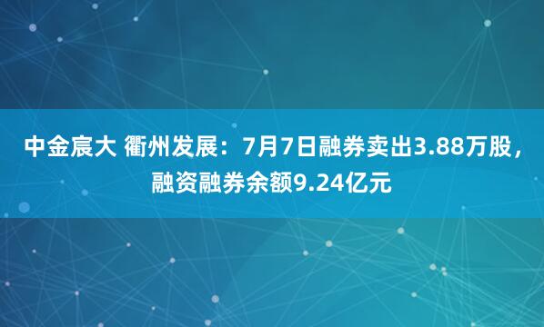 中金宸大 衢州发展：7月7日融券卖出3.88万股，融资融券余额9.24亿元