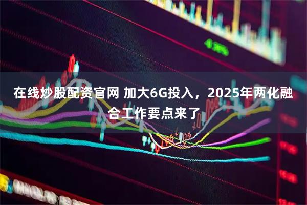 在线炒股配资官网 加大6G投入，2025年两化融合工作要点来了