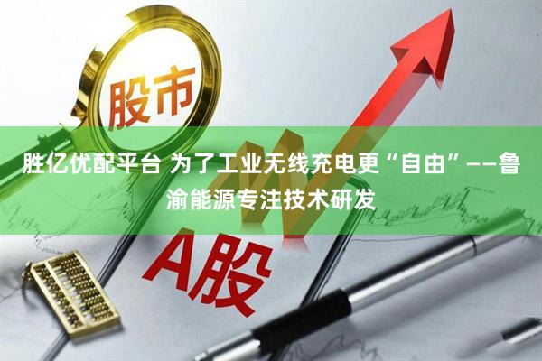 胜亿优配平台 为了工业无线充电更“自由”——鲁渝能源专注技术研发