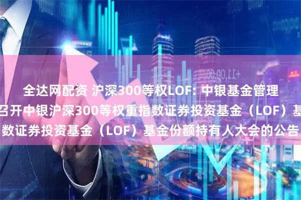 全达网配资 沪深300等权LOF: 中银基金管理有限公司关于以通讯方式召开中银沪深300等权重指数证券投资基金（LOF）基金份额持有人大会的公告