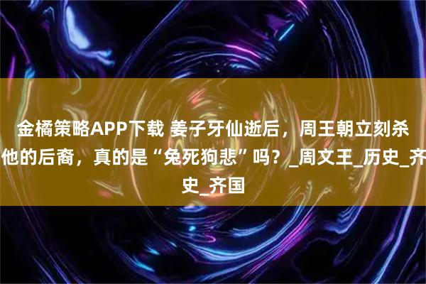 金橘策略APP下载 姜子牙仙逝后，周王朝立刻杀了他的后裔，真的是“兔死狗悲”吗？_周文王_历史_齐国