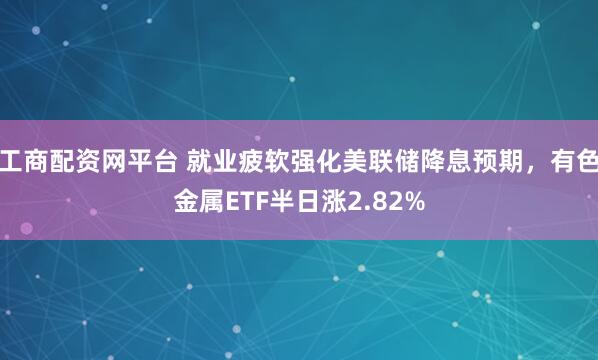工商配资网平台 就业疲软强化美联储降息预期，有色金属ETF半日涨2.82%