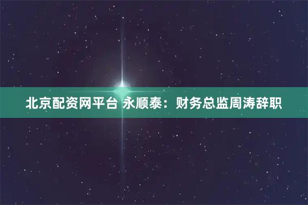 北京配资网平台 永顺泰：财务总监周涛辞职