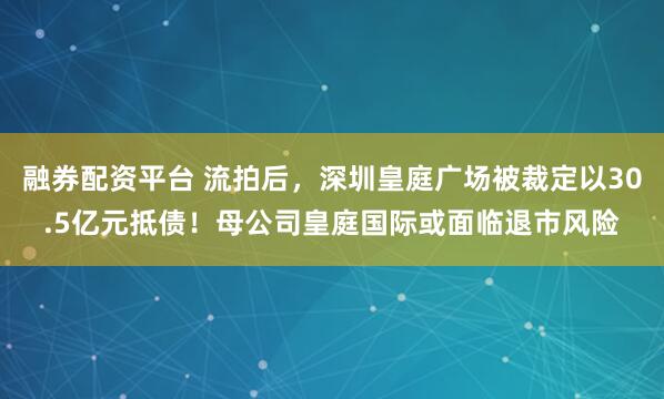 融券配资平台 流拍后,深圳皇庭广场被裁定以30.5亿元抵债!母公司皇庭国际或面临退市风险