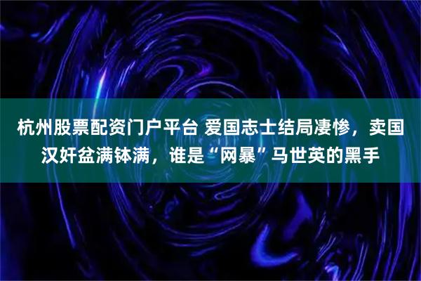 杭州股票配资门户平台 爱国志士结局凄惨,卖国汉奸盆满钵满,谁是“网暴”马世英的黑手