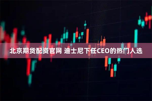 北京期货配资官网 迪士尼下任CEO的热门人选