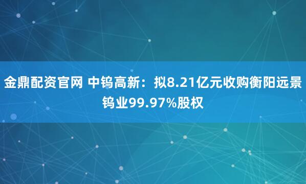 金鼎配资官网 中钨高新：拟8.21亿元收购衡阳远景钨业99.97%股权