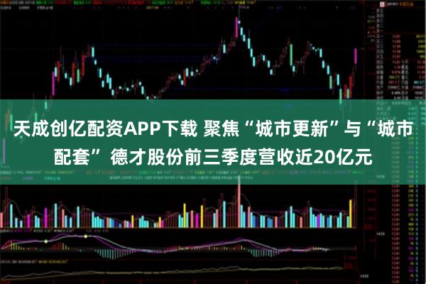 天成创亿配资APP下载 聚焦“城市更新”与“城市配套” 德才股份前三季度营收近20亿元