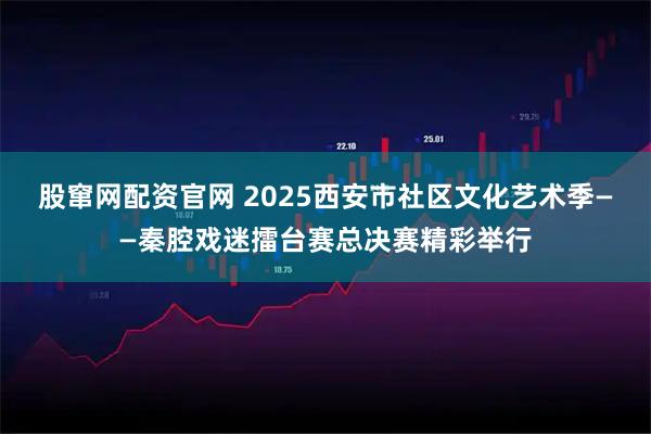 股窜网配资官网 2025西安市社区文化艺术季——秦腔戏迷擂台赛总决赛精彩举行
