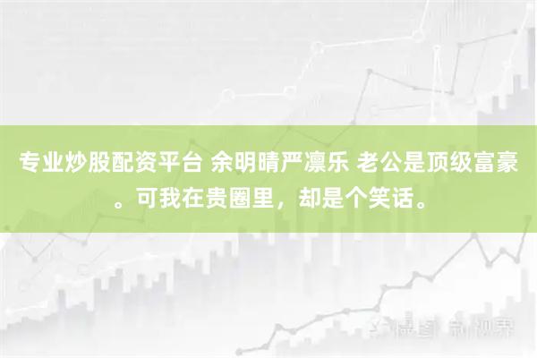专业炒股配资平台 余明晴严凛乐 老公是顶级富豪。可我在贵圈里，却是个笑话。