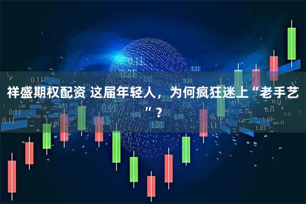 祥盛期权配资 这届年轻人，为何疯狂迷上“老手艺”？