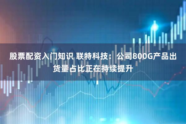 股票配资入门知识 联特科技：公司800G产品出货量占比正在持续提升