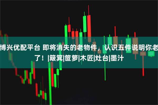 博兴优配平台 即将消失的老物件，认识五件说明你老了！|簸箕|笸箩|木匠|灶台|墨汁