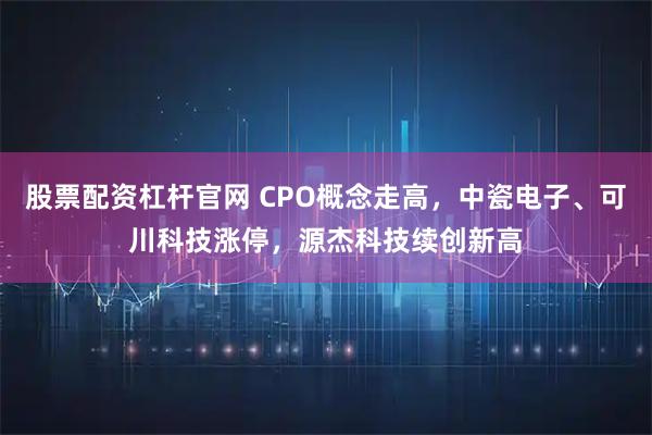 股票配资杠杆官网 CPO概念走高，中瓷电子、可川科技涨停，源杰科技续创新高
