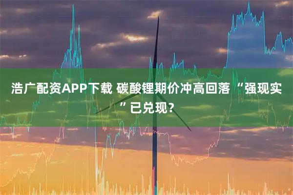 浩广配资APP下载 碳酸锂期价冲高回落 “强现实”已兑现？