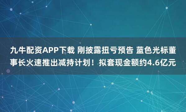 九牛配资APP下载 刚披露扭亏预告 蓝色光标董事长火速推出减持计划！拟套现金额约4.6亿元
