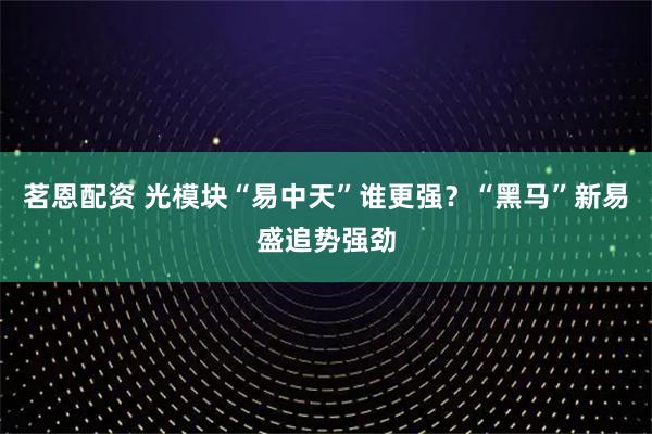 茗恩配资 光模块“易中天”谁更强？“黑马”新易盛追势强劲