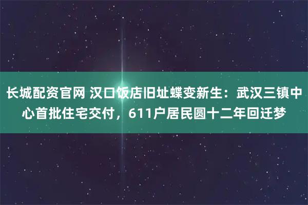 长城配资官网 汉口饭店旧址蝶变新生：武汉三镇中心首批住宅交付，611户居民圆十二年回迁梦