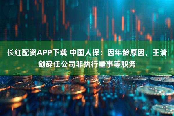 长红配资APP下载 中国人保：因年龄原因，王清剑辞任公司非执行董事等职务