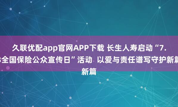 久联优配app官网APP下载 长生人寿启动“7.8全国保险公众宣传日”活动  以爱与责任谱写守护新篇