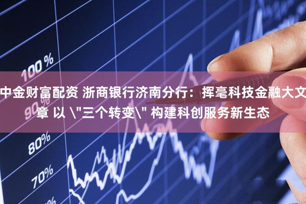 中金财富配资 浙商银行济南分行：挥毫科技金融大文章 以 ＂三个转变＂ 构建科创服务新生态