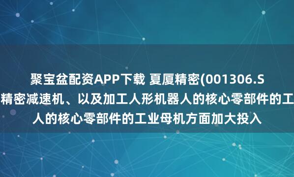 聚宝盆配资APP下载 夏厦精密(001306.SZ)：在精密小齿轮和精密减速机、以及加工人形机器人的核心零部件的工业母机方面加大投入