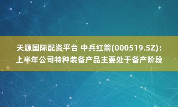 天源国际配资平台 中兵红箭(000519.SZ)：上半年公司特种装备产品主要处于备产阶段