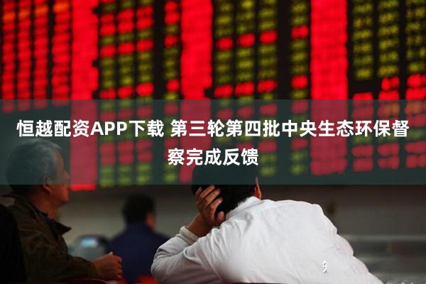 恒越配资APP下载 第三轮第四批中央生态环保督察完成反馈