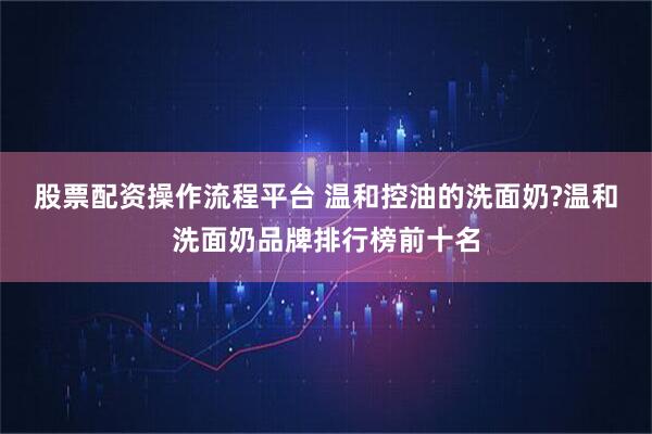股票配资操作流程平台 温和控油的洗面奶?温和洗面奶品牌排行榜前十名