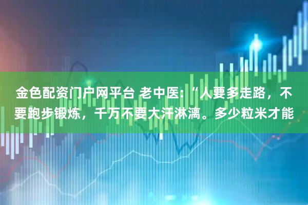 金色配资门户网平台 老中医: “人要多走路，不要跑步锻炼，千万不要大汗淋漓。多少粒米才能