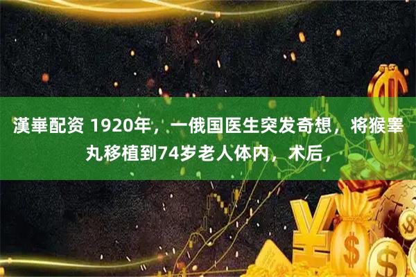 漢崋配资 1920年，一俄国医生突发奇想，将猴睾丸移植到74岁老人体内，术后，