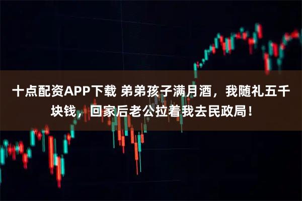 十点配资APP下载 弟弟孩子满月酒，我随礼五千块钱，回家后老公拉着我去民政局！