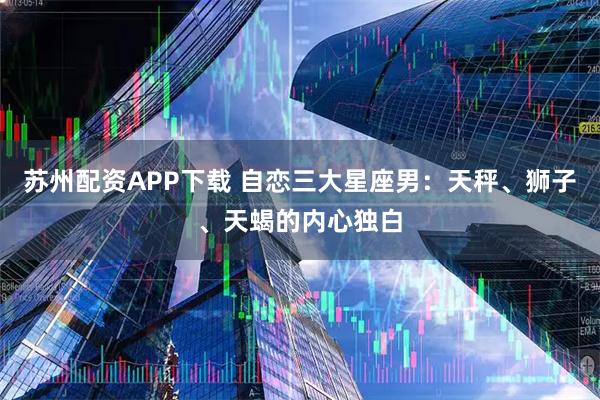 苏州配资APP下载 自恋三大星座男：天秤、狮子、天蝎的内心独白